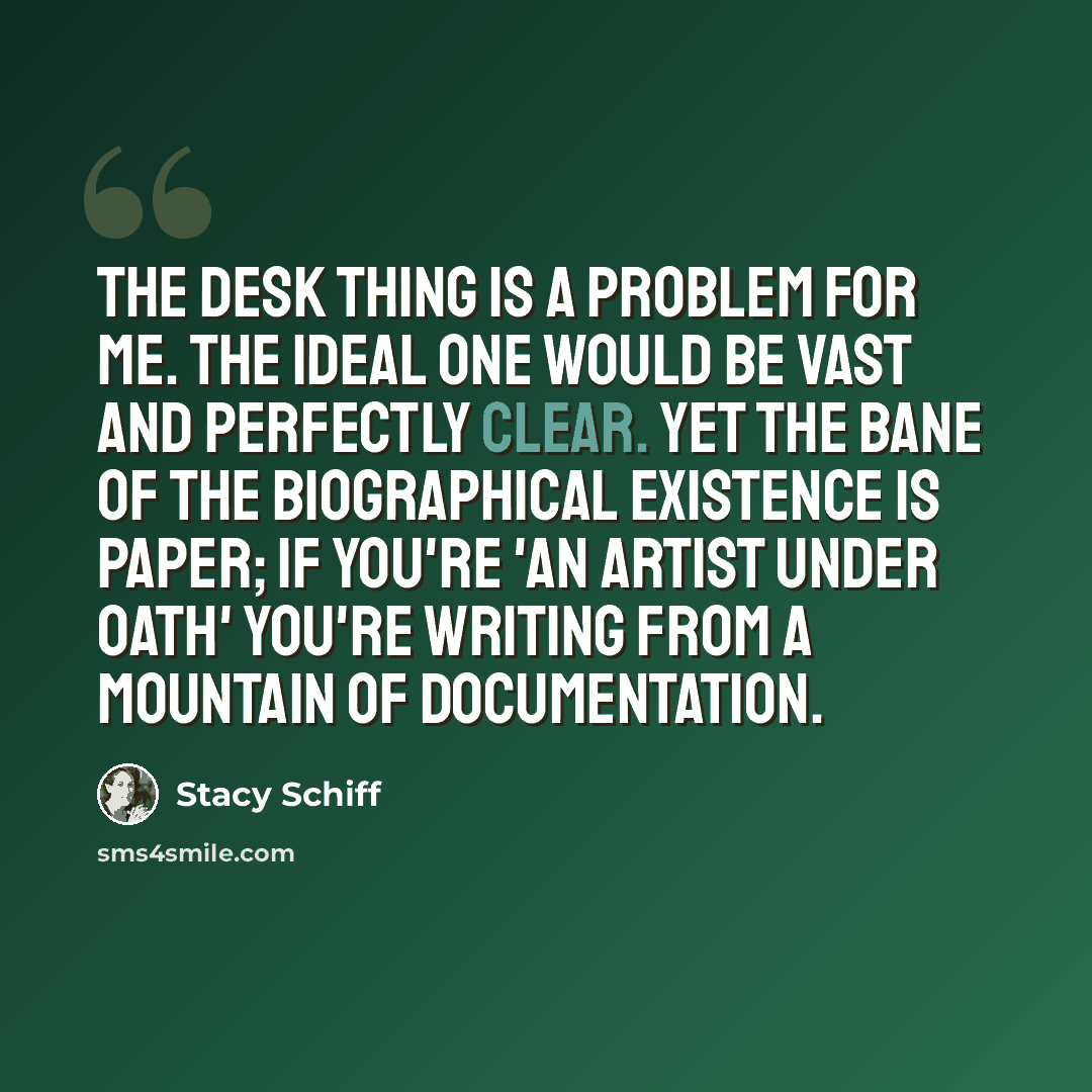 “The desk thing is a problem for me. The ideal one would be vast and perfectly clear. Yet the bane of the biographical existence is paper; if you're 'an artist under oath' you're writing from a mountain of documentation.” quote by Stacy Schiff