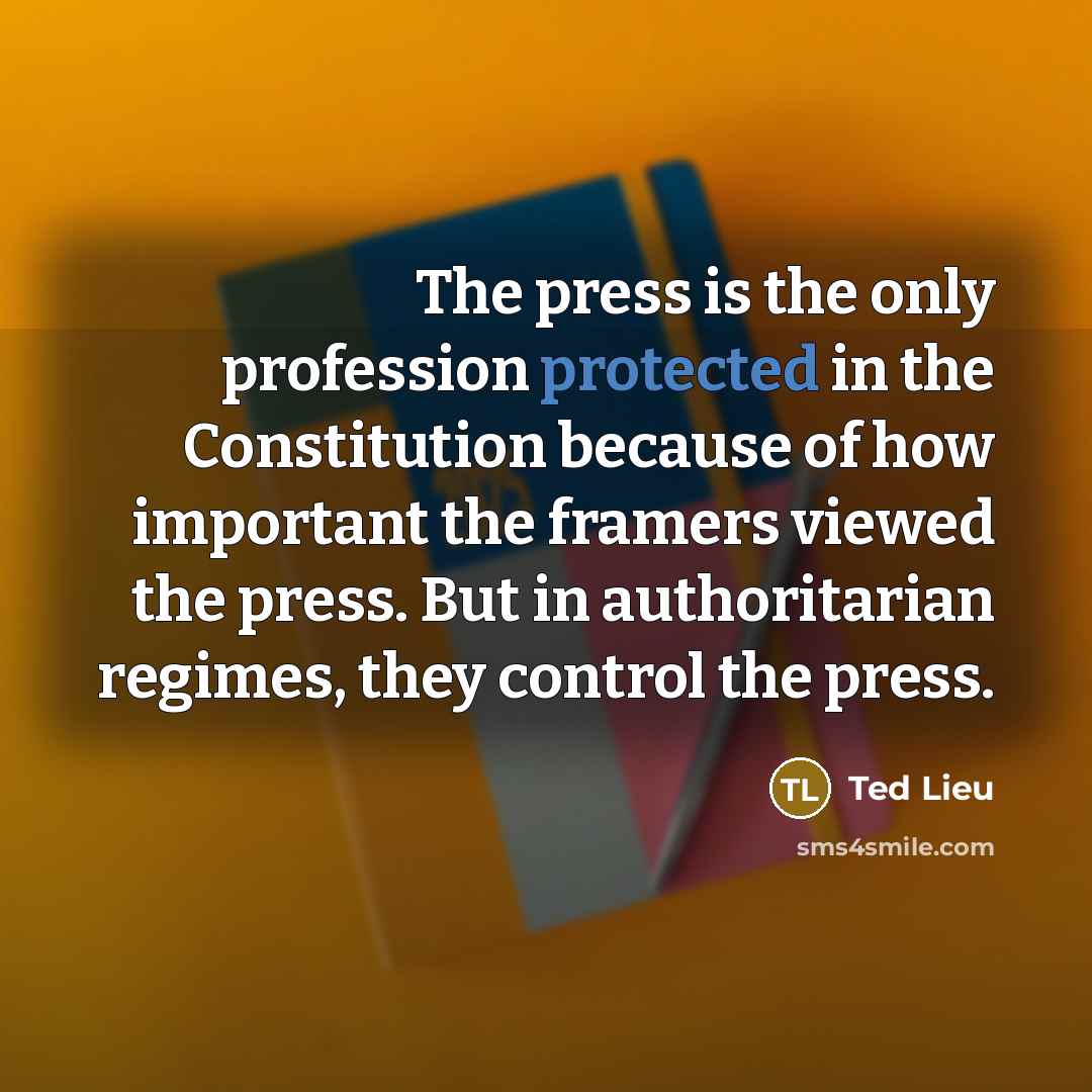 “The press is the only profession protected in the Constitution because of how important the framers viewed the press. But in authoritarian regimes, they control the press.” quote by Ted Lieu