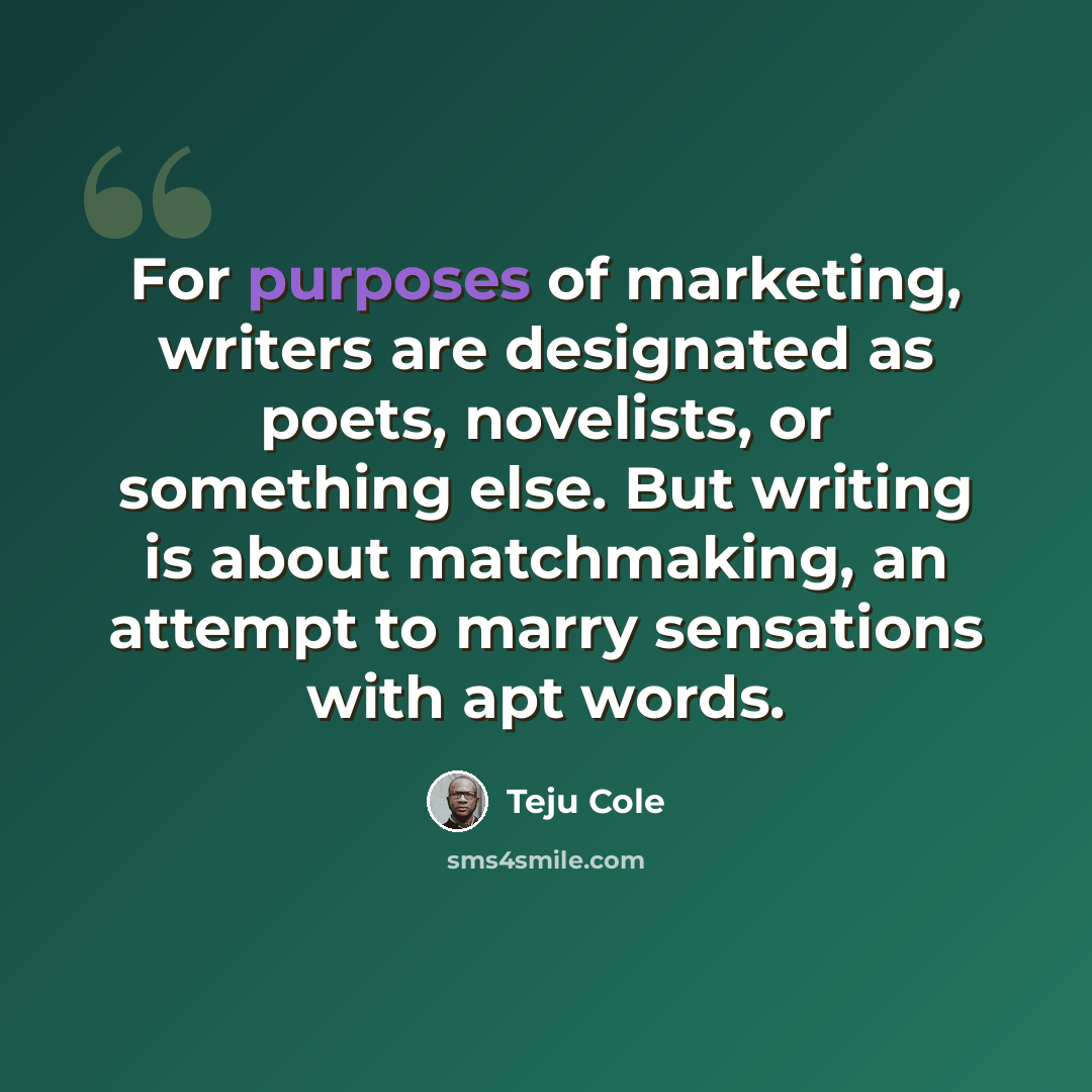 “For purposes of marketing, writers are designated as poets, novelists, or something else. But writing is about matchmaking, an attempt to marry sensations with apt words.” quote by Teju Cole
