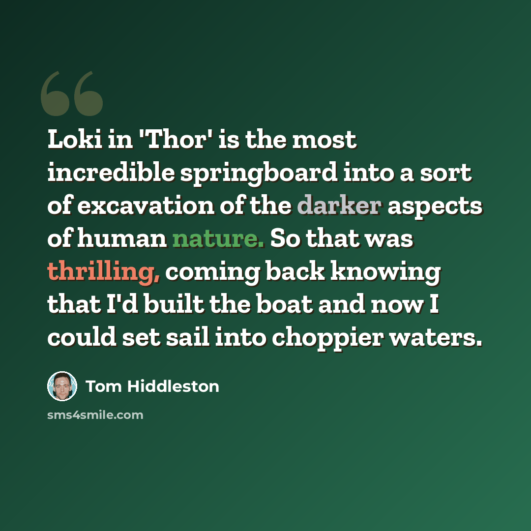 “Loki in 'Thor' is the most incredible springboard into a sort of excavation of the darker aspects of human nature. So that was thrilling, coming back knowing that I'd built the boat and now I could set sail into choppier waters.” quote by Tom Hiddleston