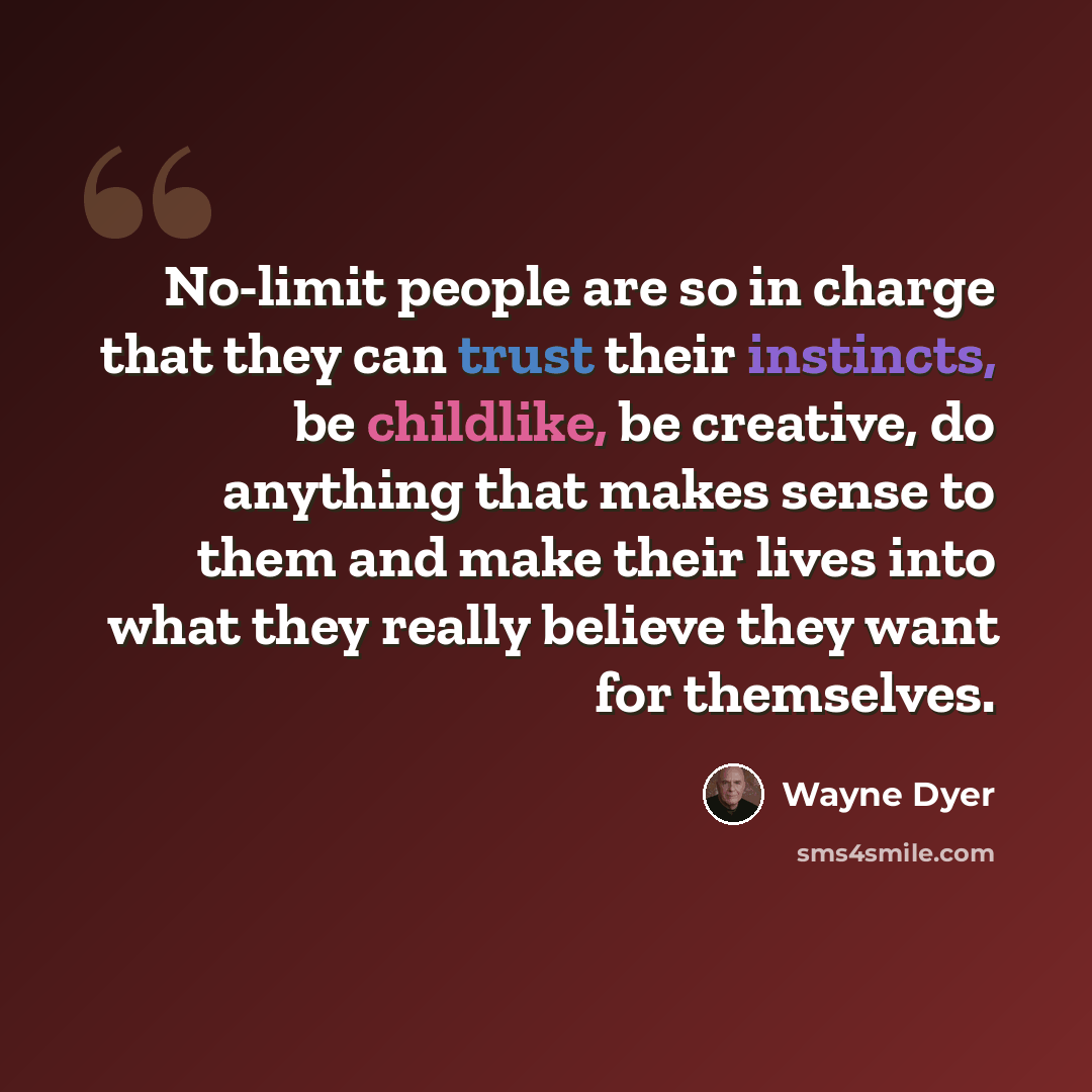 “No-limit people are so in charge that they can trust their instincts, be childlike, be creative, do anything that makes sense to them and make their lives into what they really believe they want for themselves.” quote by Wayne Dyer