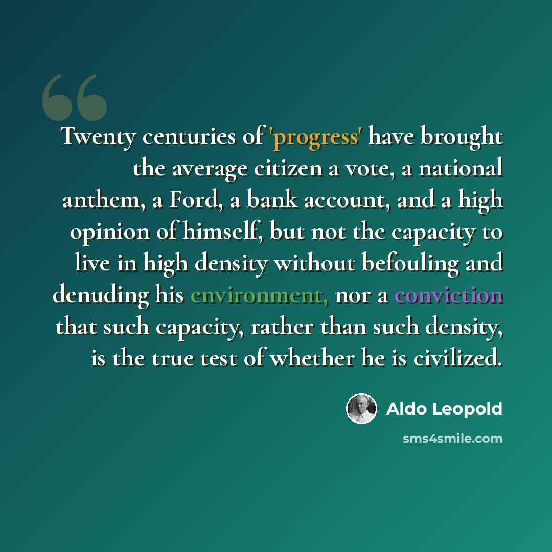 “Twenty centuries of 'progress' have brought the average citizen a vote, a national anthem, a Ford, a bank account, and a high opinion of himself, but not the capacity to live in high density without befouling and denuding his environment, nor a conviction that such capacity, rather than such…” quote by Aldo Leopold