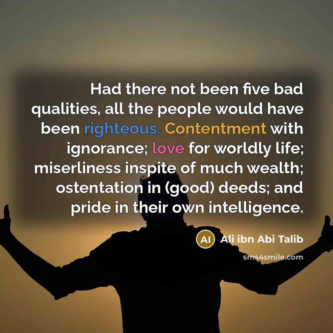 “Had there not been five bad qualities, all the people would have been righteous. Contentment with ignorance; love for worldly life; miserliness inspite of much wealth; ostentation in (good) deeds; and pride in their own intelligence.” quote by Ali ibn Abi Talib