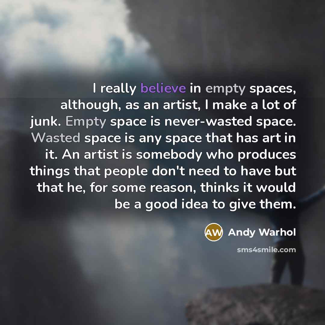 “I really believe in empty spaces, although, as an artist, I make a lot of junk. Empty space is never-wasted space. Wasted space is any space that has art in it. An artist is somebody who produces things that people don't need to have but that he, for some reason, thinks it would be a good idea to…” quote by Andy Warhol
