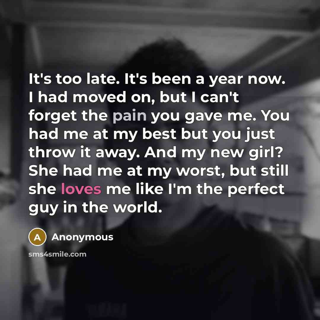 “It's too late. It's been a year now. I had moved on, but I can't forget the pain you gave me. You had me at my best but you just throw it away. And my new girl? She had me at my worst, but still she loves me like I'm the perfect guy in the world.” quote by Anonymous