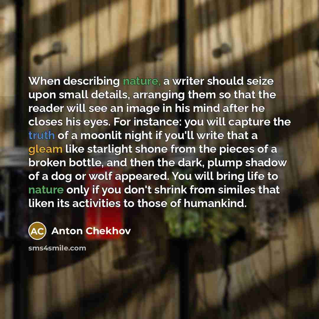 “When describing nature, a writer should seize upon small details, arranging them so that the reader will see an image in his mind after he closes his eyes. For instance: you will capture the truth of a moonlit night if you'll write that a gleam like starlight shone from the pieces of a broken…” quote by Anton Chekhov