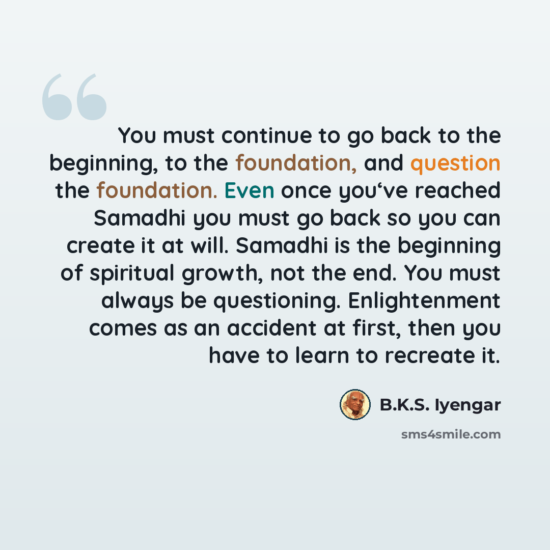 “You must continue to go back to the beginning, to the foundation, and question the foundation. Even once you‘ve reached Samadhi you must go back so you can create it at will. Samadhi is the beginning of spiritual growth, not the end. You must always be questioning. Enlightenment comes as an…” quote by B.K.S. Iyengar