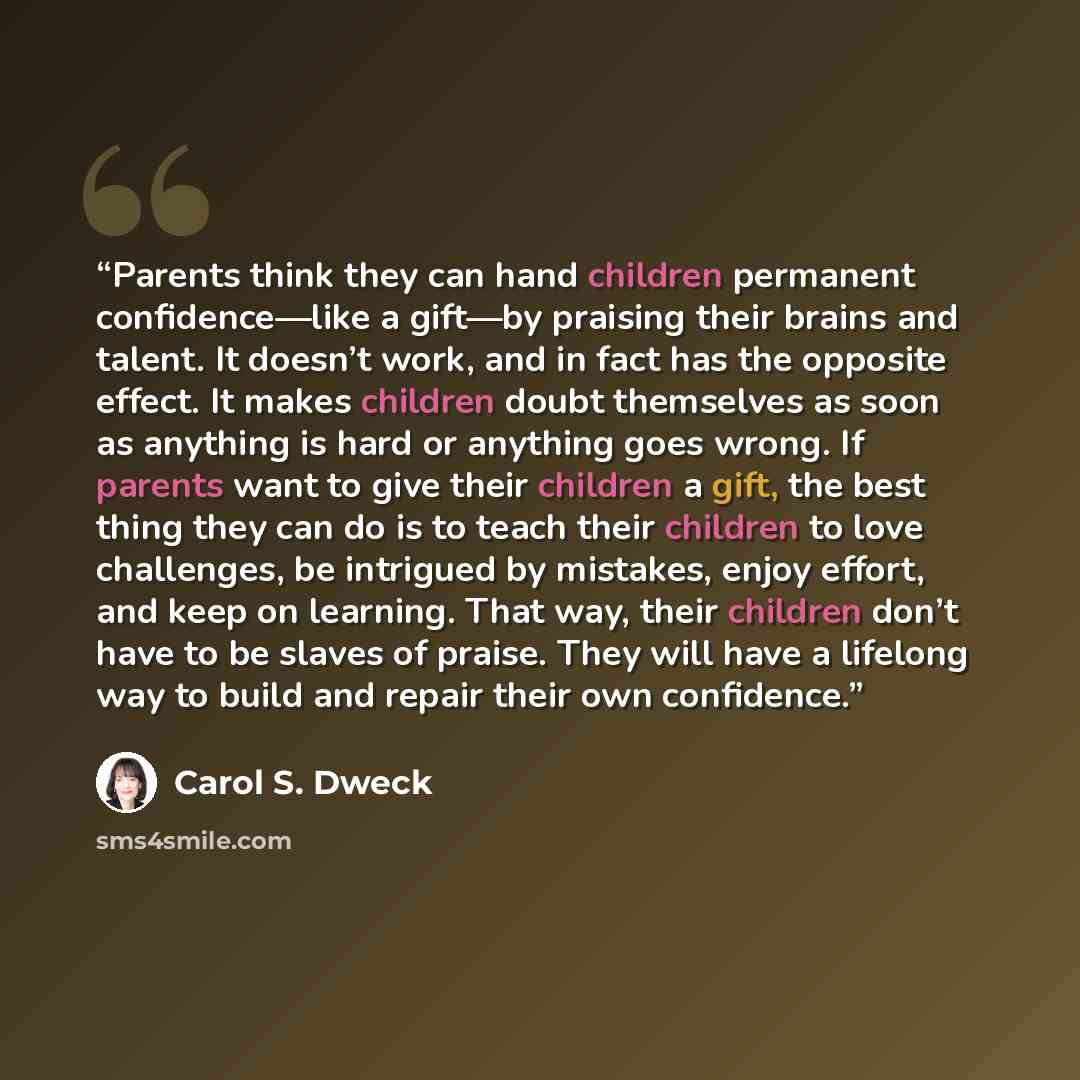 “Parents think they can hand children permanent confidence—like a gift—by praising their brains and talent. It doesn’t work, and in fact has the opposite effect. It makes children doubt themselves as soon as anything is hard or anything goes wrong. If parents want to give their children a gift, the…” quote by Carol S. Dweck