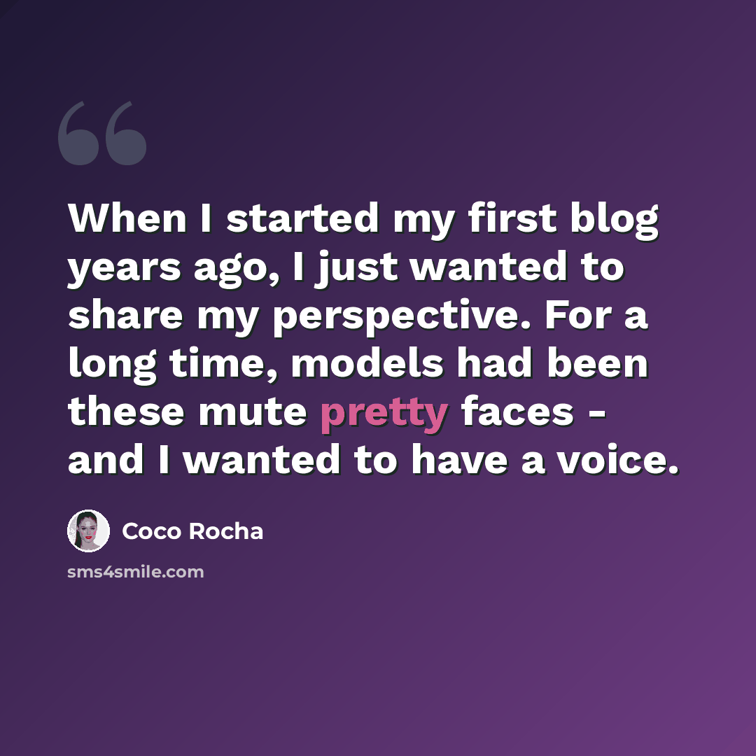 “When I started my first blog years ago, I just wanted to share my perspective. For a long time, models had been these mute pretty faces - and I wanted to have a voice.” quote by Coco Rocha