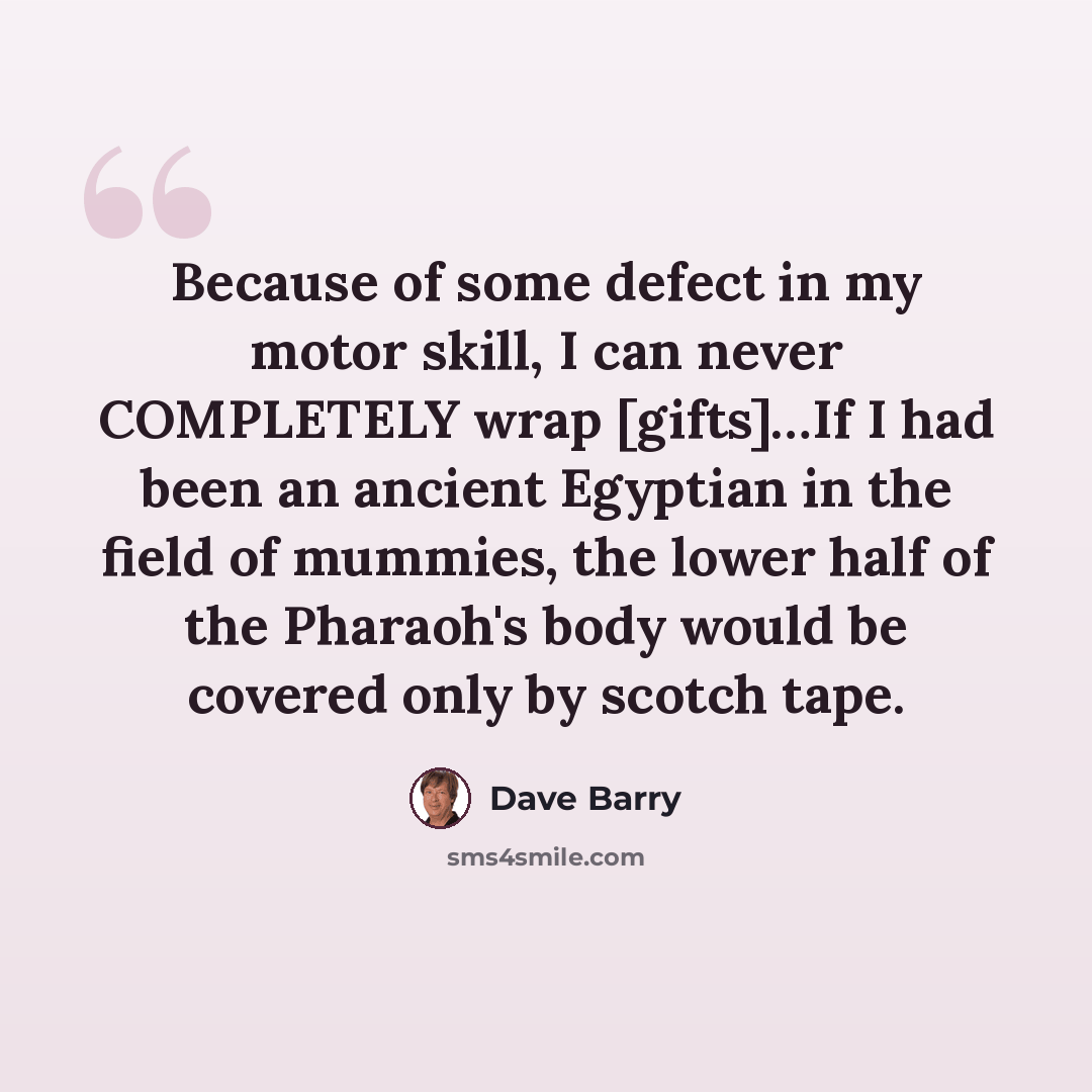 “Because of some defect in my motor skill, I can never COMPLETELY wrap [gifts]…If I had been an ancient Egyptian in the field of mummies, the lower half of the Pharaoh's body would be covered only by scotch tape.” quote by Dave Barry