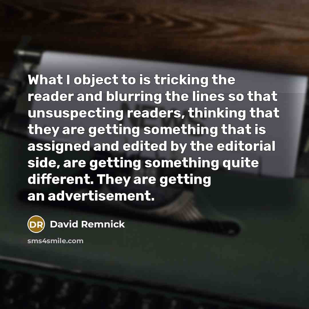 “What I object to is tricking the reader and blurring the lines so that unsuspecting readers, thinking that they are getting something that is assigned and edited by the editorial side, are getting something quite different. They are getting an advertisement.” quote by David Remnick