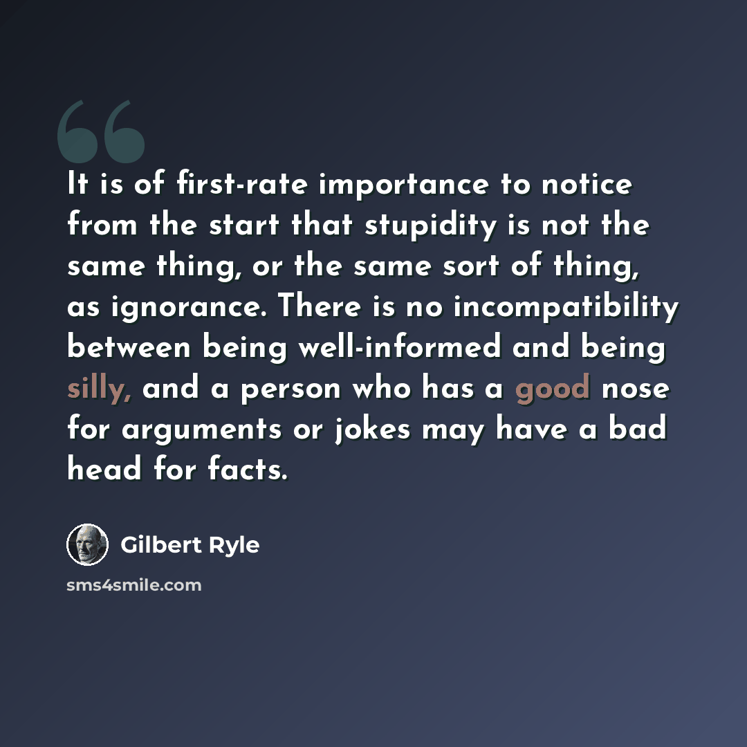 “It is of first-rate importance to notice from the start that stupidity is not the same thing, or the same sort of thing, as ignorance. There is no incompatibility between being well-informed and being silly, and a person who has a good nose for arguments or jokes may have a bad head for facts.” quote by Gilbert Ryle