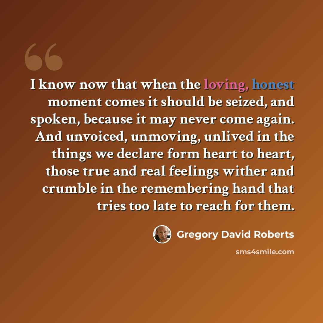 “I know now that when the loving, honest moment comes it should be seized, and spoken, because it may never come again. And unvoiced, unmoving, unlived in the things we declare form heart to heart, those true and real feelings wither and crumble in the remembering hand that tries too late to reach…” quote by Gregory David Roberts