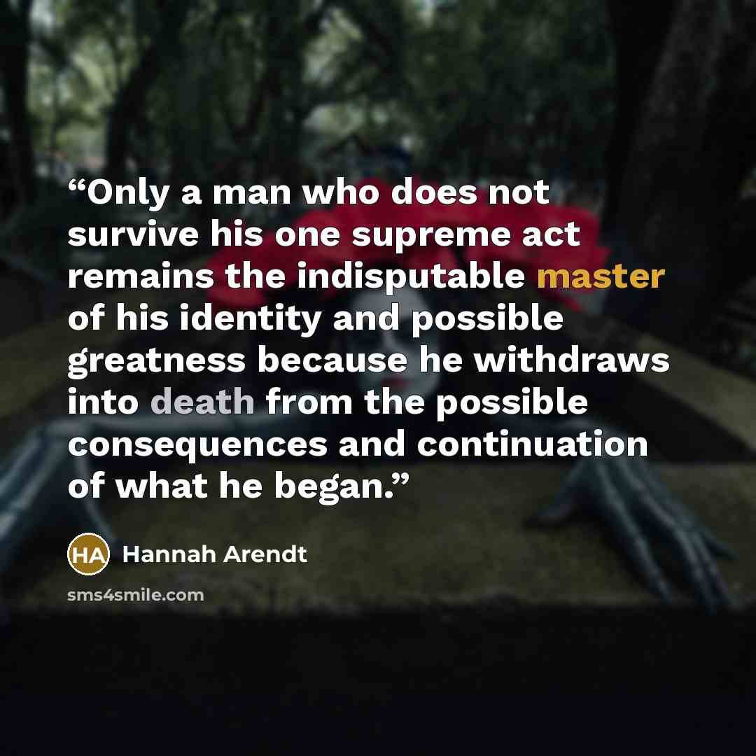 “Only a man who does not survive his one supreme act remains the indisputable master of his identity and possible greatness because he withdraws into death from the possible consequences and continuation of what he began.” quote by Hannah Arendt