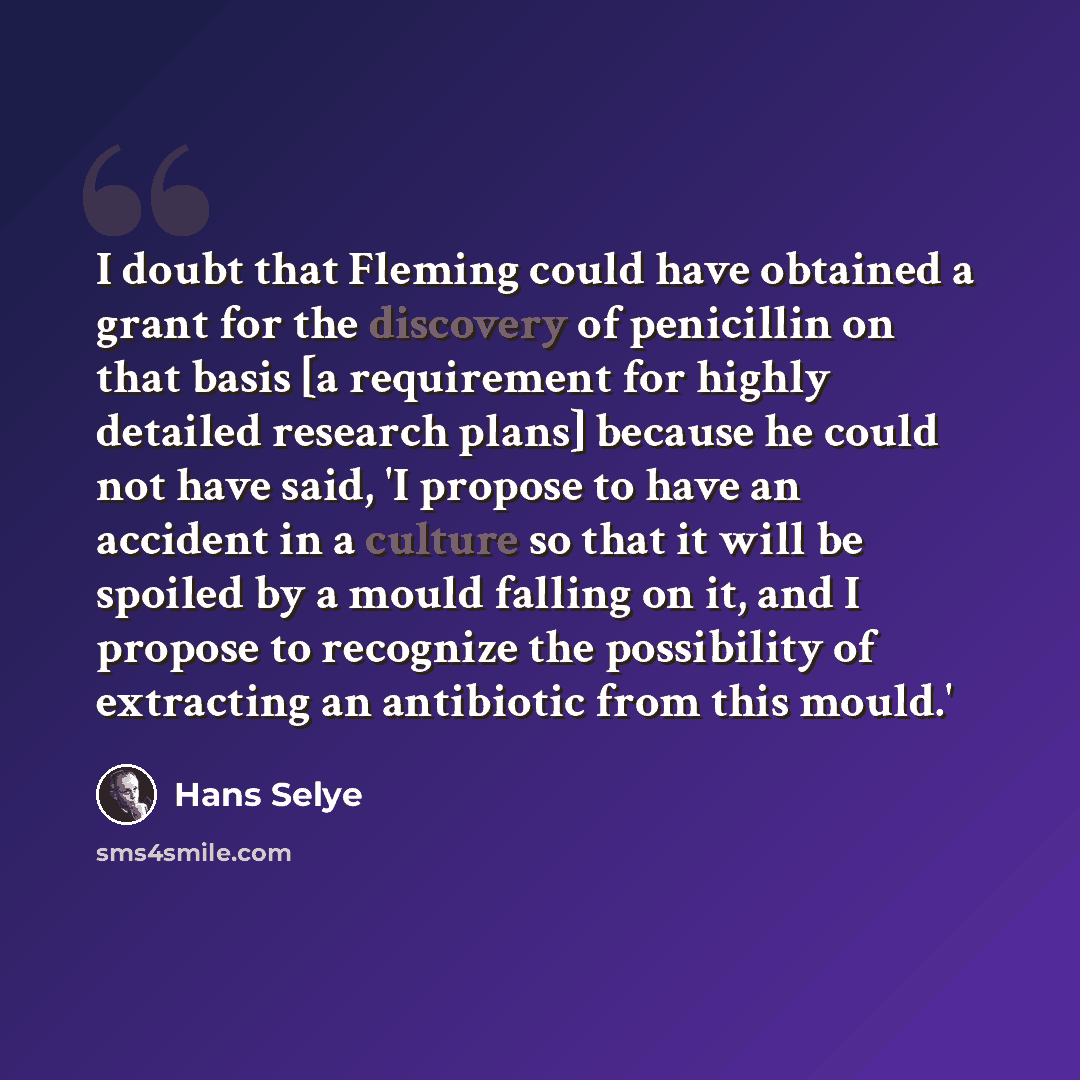 “I doubt that Fleming could have obtained a grant for the discovery of penicillin on that basis [a requirement for highly detailed research plans] because he could not have said, 'I propose to have an accident in a culture so that it will be spoiled by a mould falling on it, and I propose to…” quote by Hans Selye