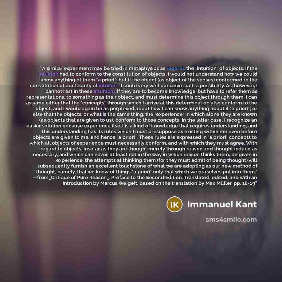 “A similar experiment may be tried in metaphysics as regards the *intuition* of objects. If the intuition had to conform to the constitution of objects, I would not understand how we could know anything of them *a priori*; but if the object (as object of the senses) conformed to the constitution of…” quote by Immanuel Kant