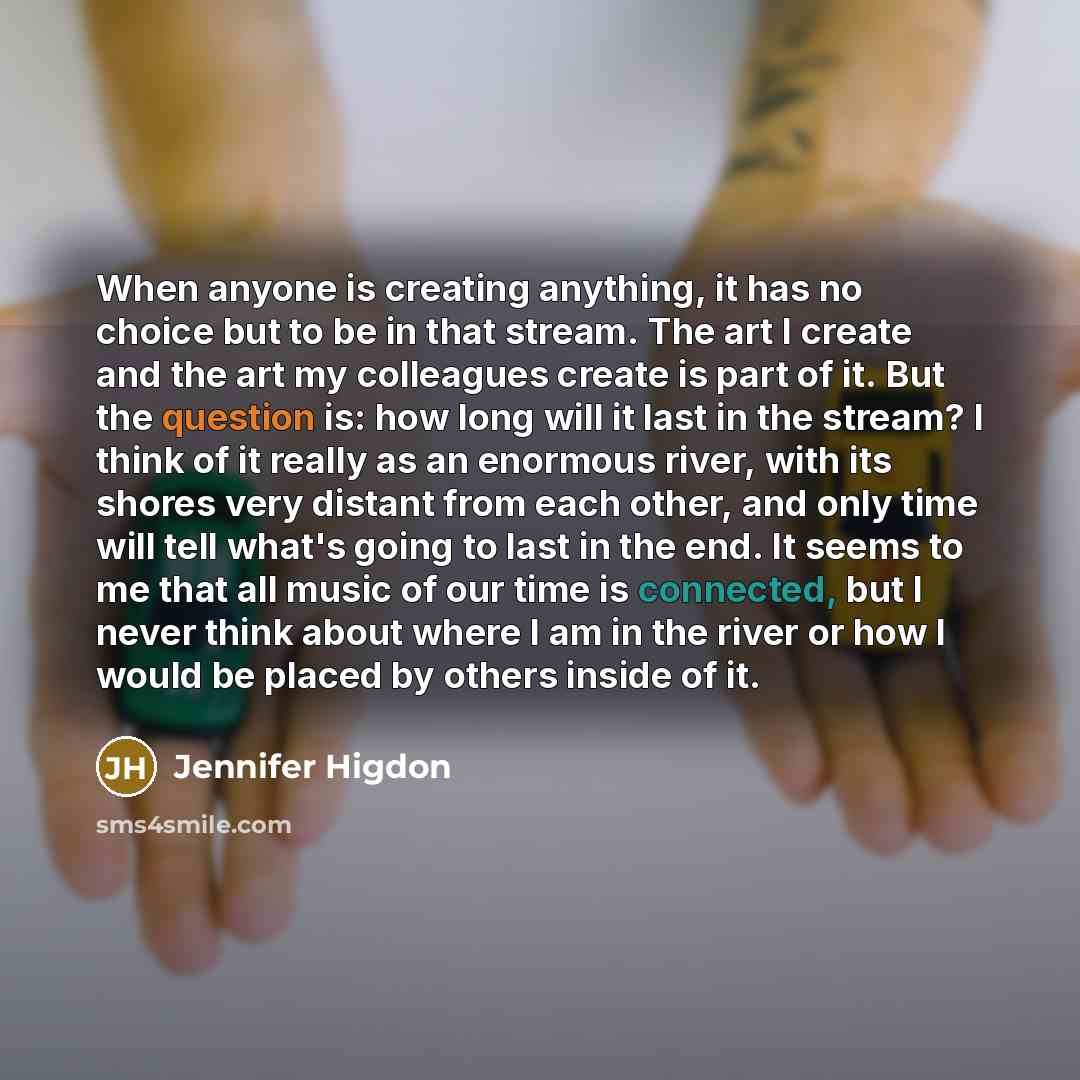 “When anyone is creating anything, it has no choice but to be in that stream. The art I create and the art my colleagues create is part of it. But the question is: how long will it last in the stream? I think of it really as an enormous river, with its shores very distant from each other, and only…” quote by Jennifer Higdon