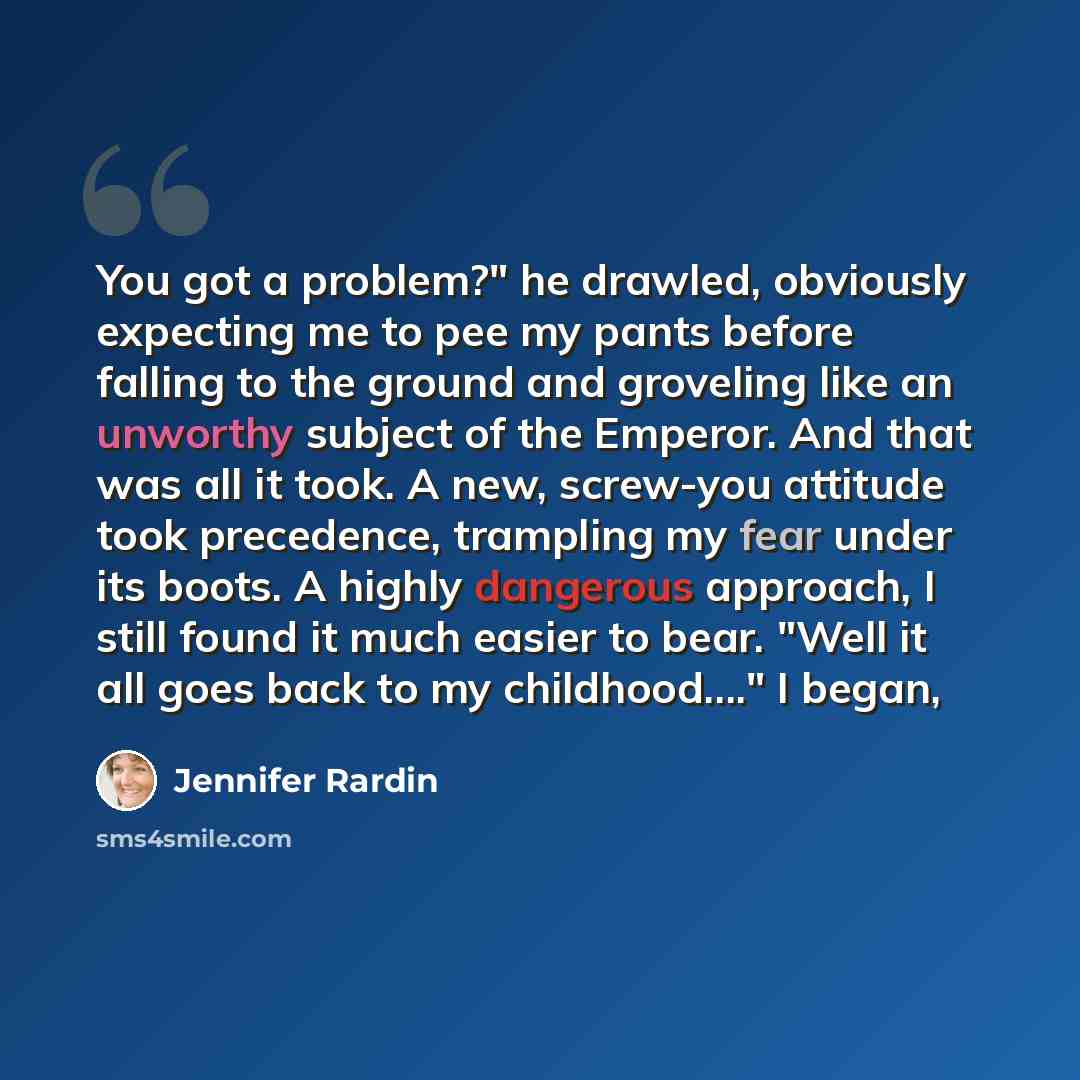 “You got a problem?" he drawled, obviously expecting me to pee my pants before falling to the ground and groveling like an unworthy subject of the Emperor. And that was all it took. A new, screw-you attitude took precedence, trampling my fear under its boots. A highly dangerous approach, I still…” quote by Jennifer Rardin