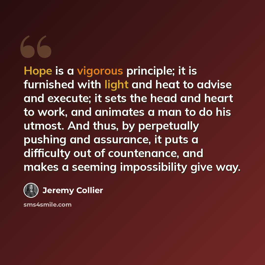 “Hope is a vigorous principle; it is furnished with light and heat to advise and execute; it sets the head and heart to work, and animates a man to do his utmost. And thus, by perpetually pushing and assurance, it puts a difficulty out of countenance, and makes a seeming impossibility give way.” quote by Jeremy Collier