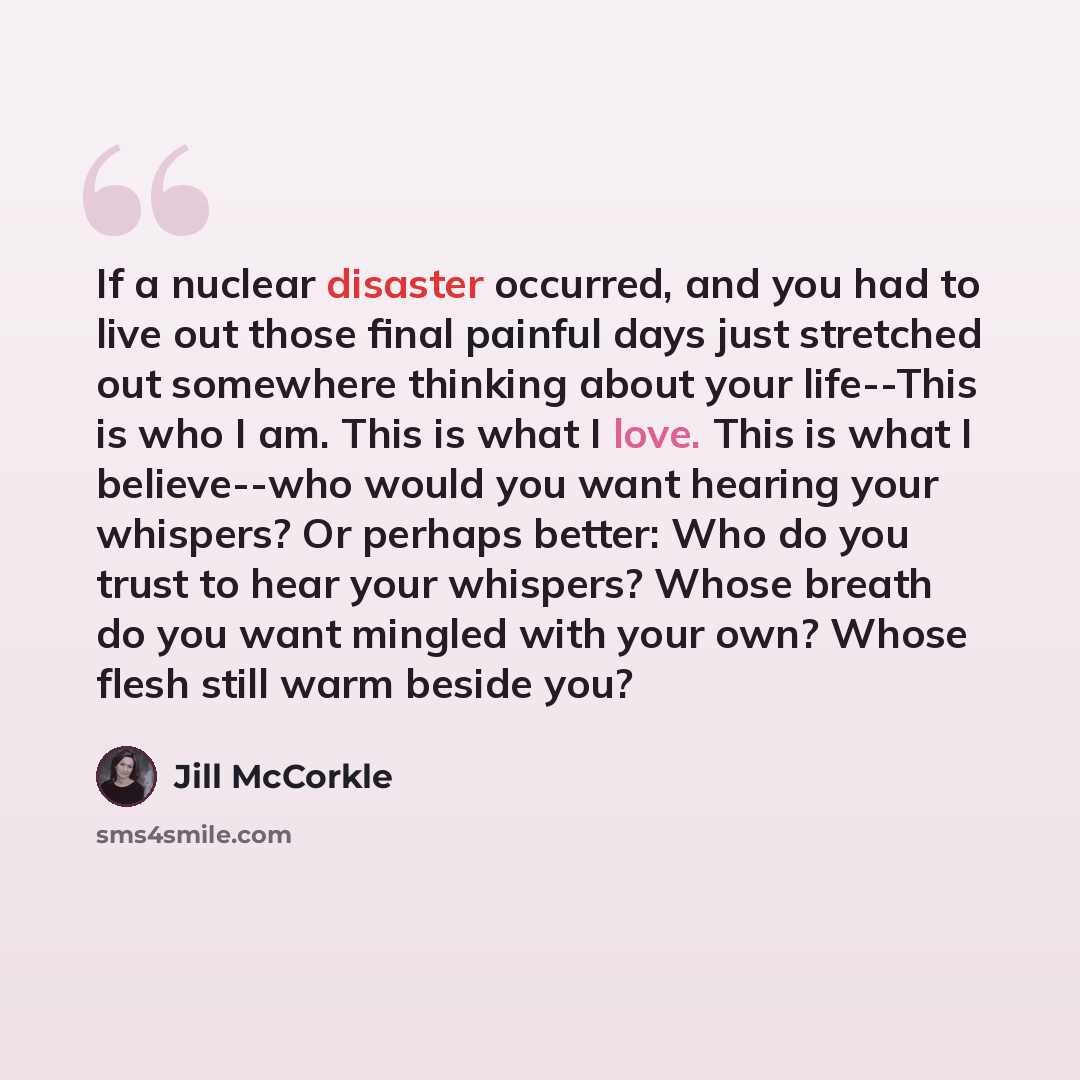 “If a nuclear disaster occurred, and you had to live out those final painful days just stretched out somewhere thinking about your life--This is who I am. This is what I love. This is what I believe--who would you want hearing your whispers? Or perhaps better: Who do you trust to hear your…” quote by Jill McCorkle