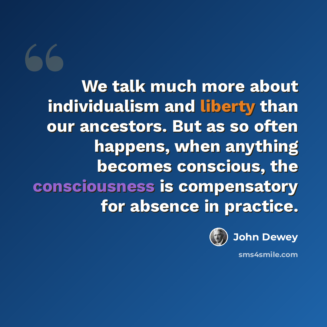 “We talk much more about individualism and liberty than our ancestors. But as so often happens, when anything becomes conscious, the consciousness is compensatory for absence in practice.” quote by John Dewey