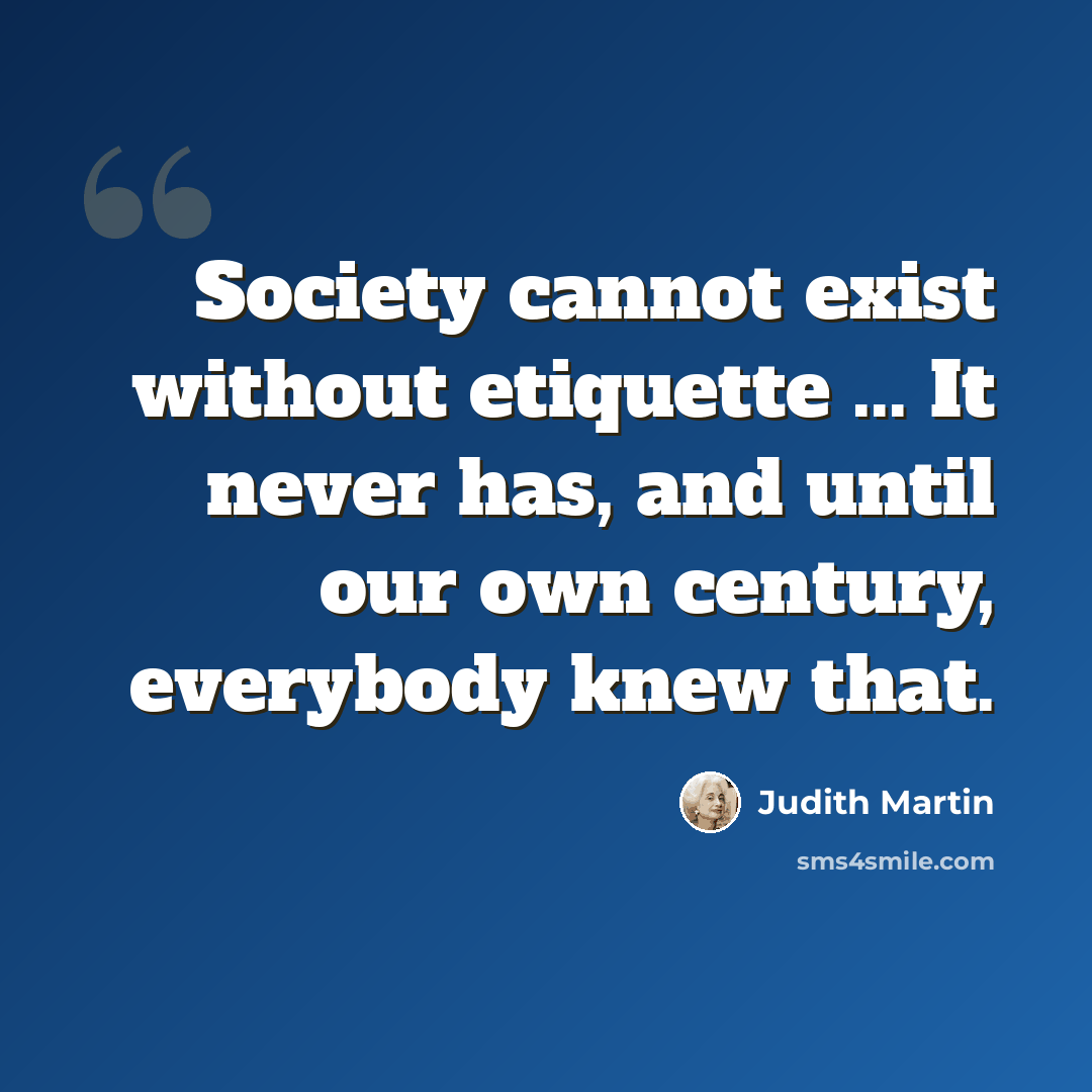 “Society cannot exist without etiquette ... It never has, and until our own century, everybody knew that.” quote by Judith Martin