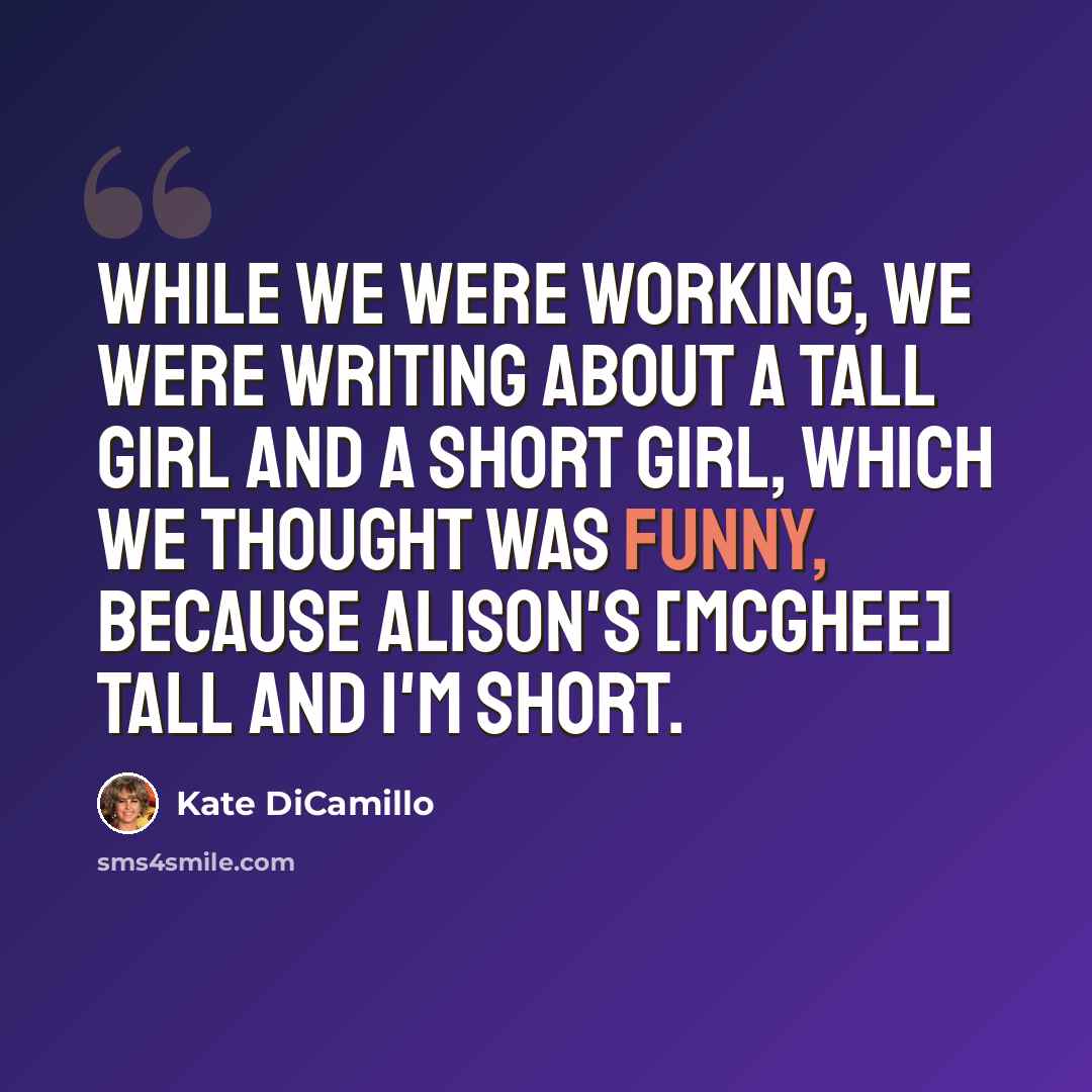 “While we were working, we were writing about a tall girl and a short girl, which we thought was funny, because Alison's [McGhee] tall and I'm short.” quote by Kate DiCamillo