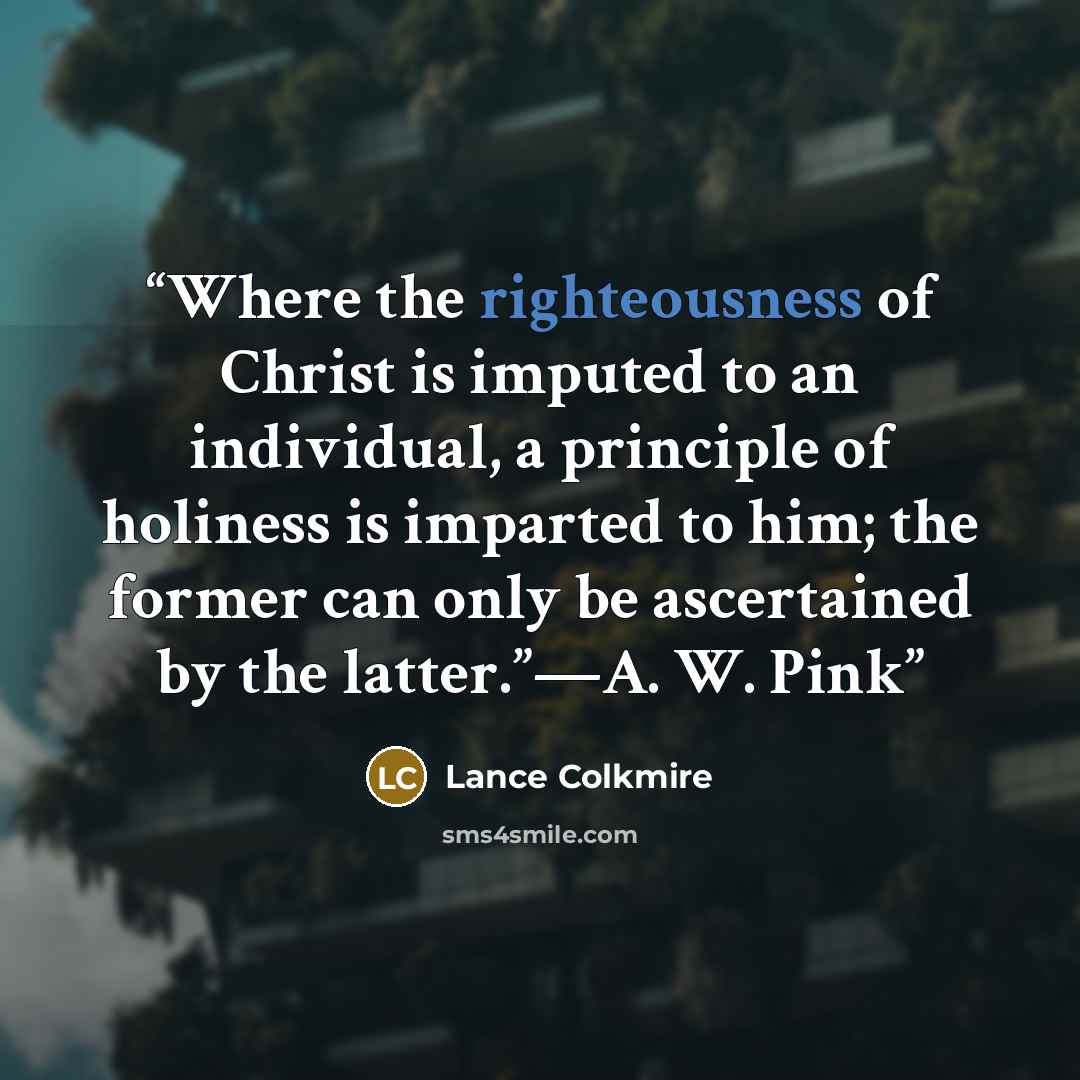 “Where the righteousness of Christ is imputed to an individual, a principle of holiness is imparted to him; the former can only be ascertained by the latter.”—A. W. Pink” quote by Lance Colkmire