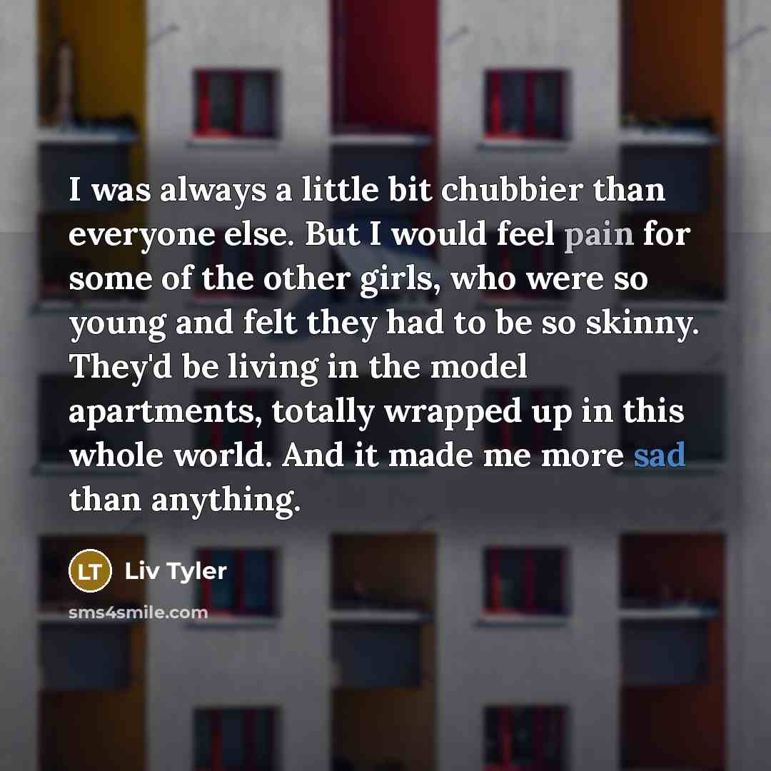 “I was always a little bit chubbier than everyone else. But I would feel pain for some of the other girls, who were so young and felt they had to be so skinny. They'd be living in the model apartments, totally wrapped up in this whole world. And it made me more sad than anything.” quote by Liv Tyler