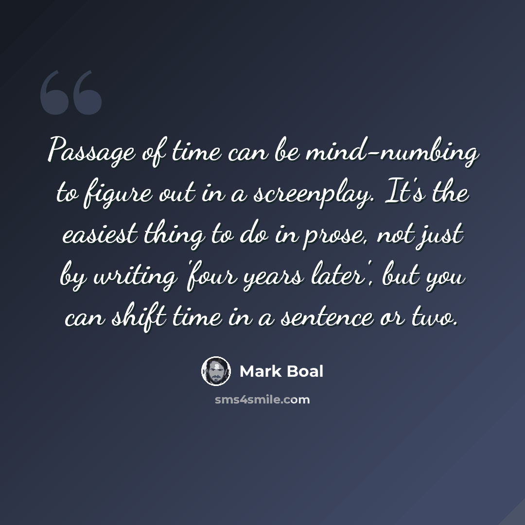 “Passage of time can be mind-numbing to figure out in a screenplay. It's the easiest thing to do in prose, not just by writing 'four years later', but you can shift time in a sentence or two.” quote by Mark Boal