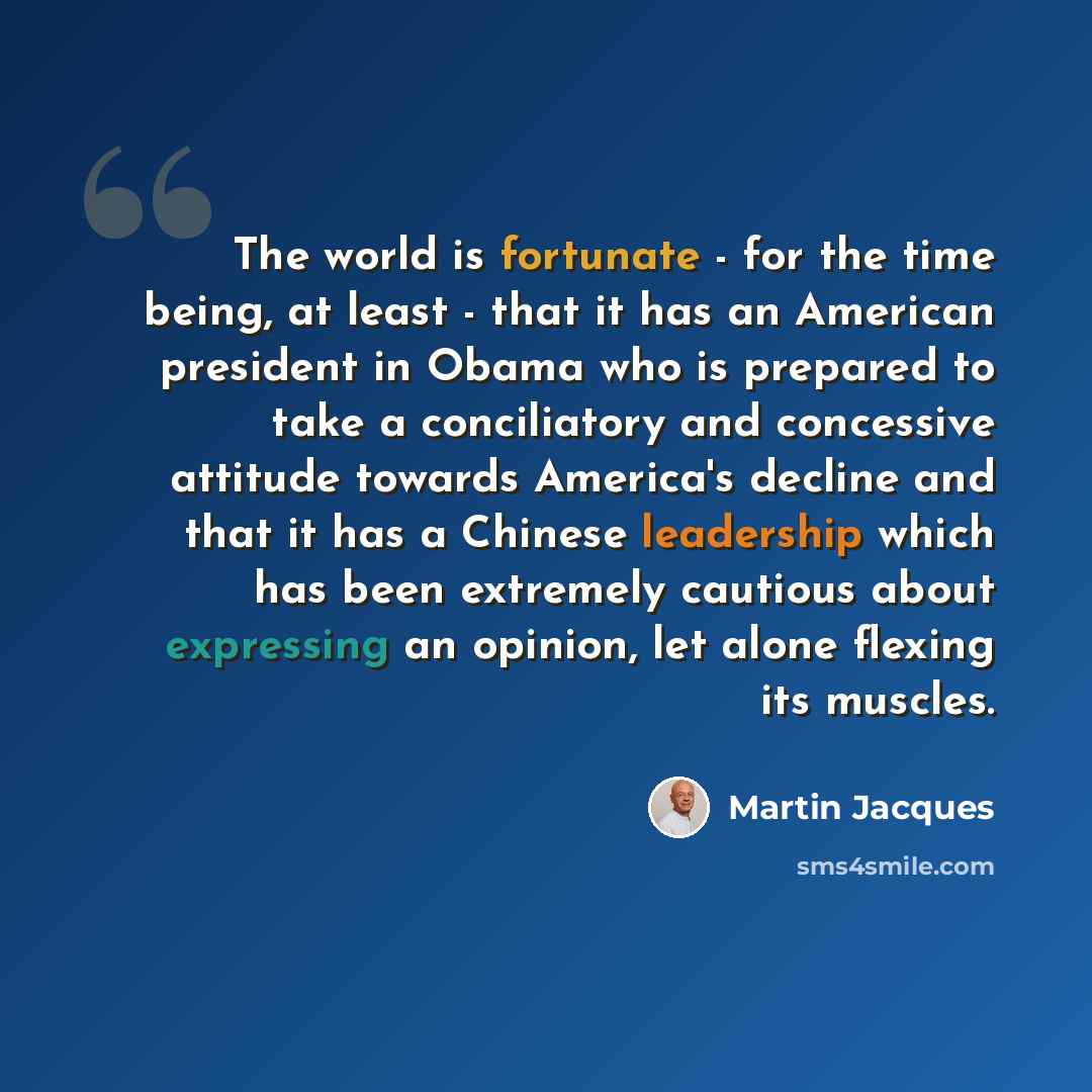 “The world is fortunate - for the time being, at least - that it has an American president in Obama who is prepared to take a conciliatory and concessive attitude towards America's decline and that it has a Chinese leadership which has been extremely cautious about expressing an opinion, let alone…” quote by Martin Jacques