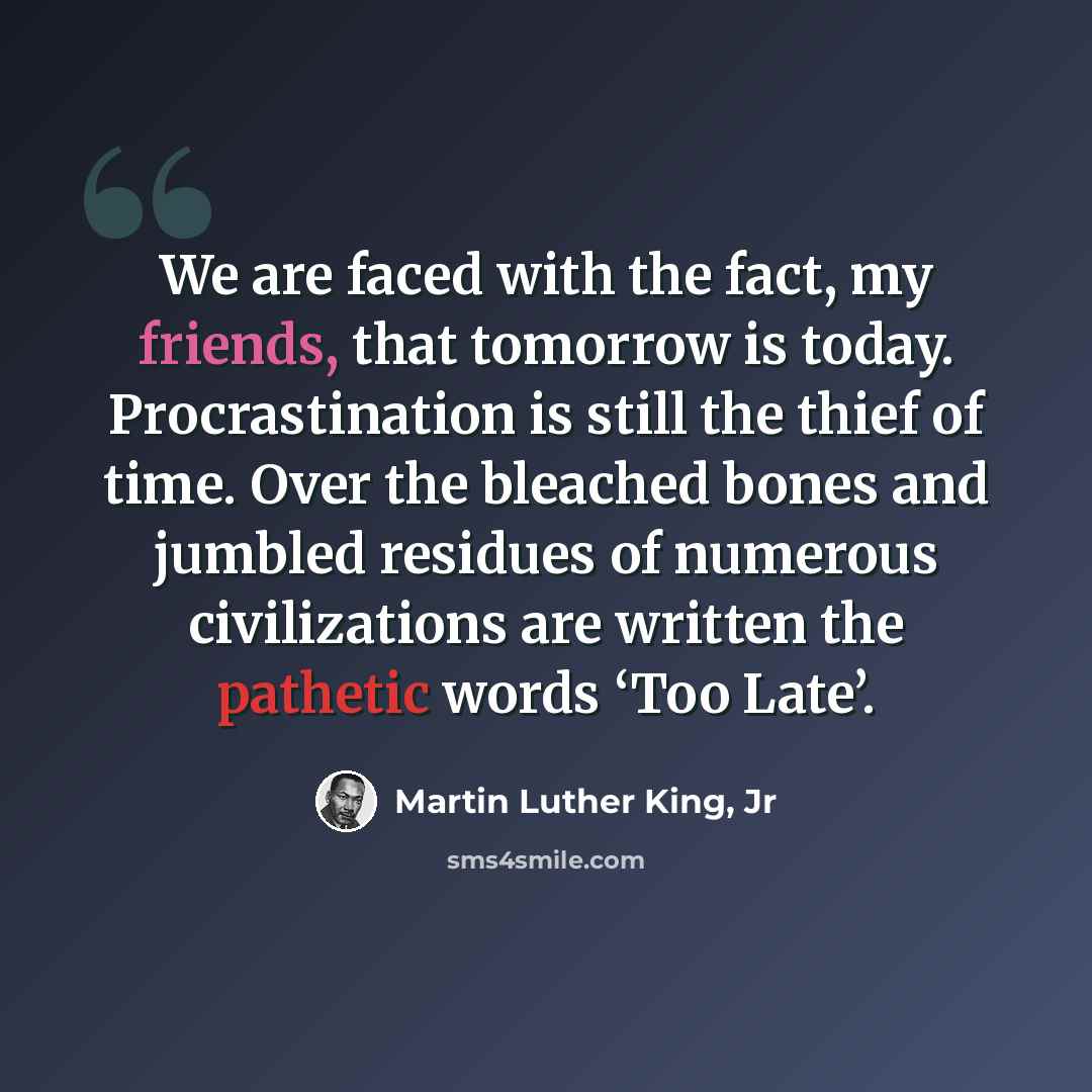 “We are faced with the fact, my friends, that tomorrow is today. Procrastination is still the thief of time. Over the bleached bones and jumbled residues of numerous civilizations are written the pathetic words ‘Too Late’.” quote by Martin Luther King, Jr
