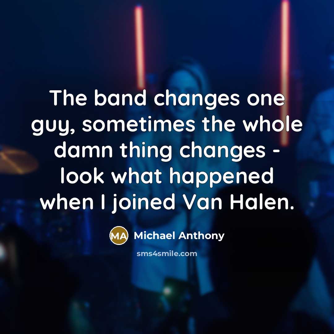 “The band changes one guy, sometimes the whole damn thing changes - look what happened when I joined Van Halen.” quote by Michael Anthony