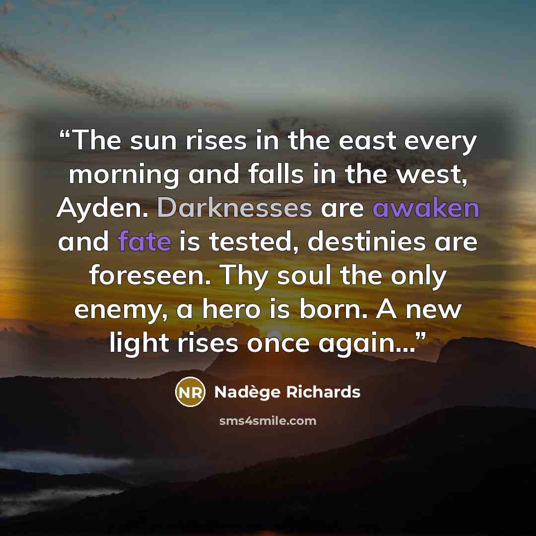 “The sun rises in the east every morning and falls in the west, Ayden. Darknesses are awaken and fate is tested, destinies are foreseen. Thy soul the only enemy, a hero is born. A new light rises once again...” quote by Nadège Richards