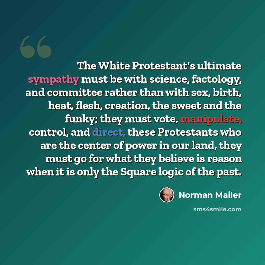“The White Protestant's ultimate sympathy must be with science, factology, and committee rather than with sex, birth, heat, flesh, creation, the sweet and the funky; they must vote, manipulate, control, and direct, these Protestants who are the center of power in our land, they must go for what…” quote by Norman Mailer