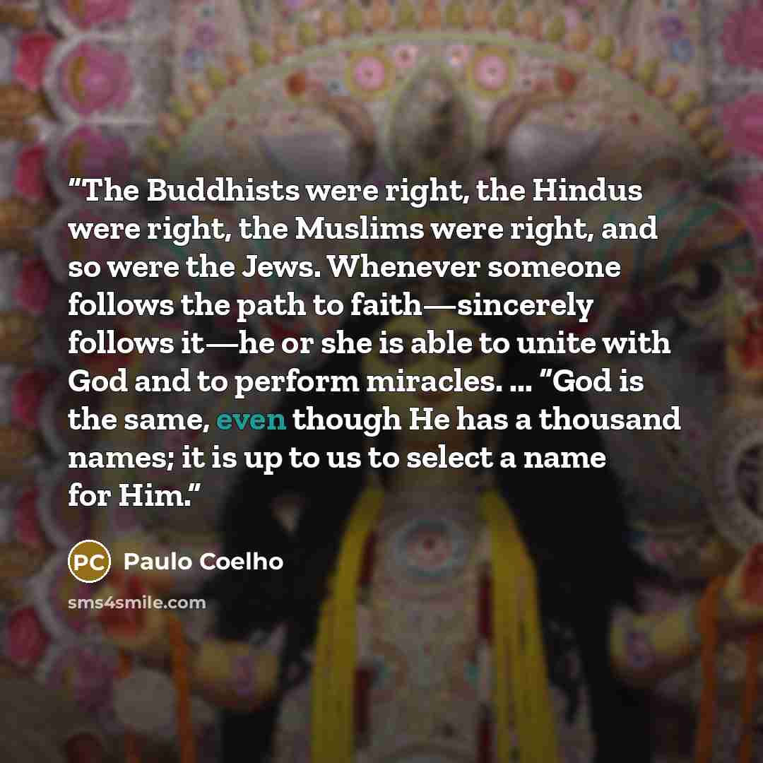 “The Buddhists were right, the Hindus were right, the Muslims were right, and so were the Jews. Whenever someone follows the path to faith—sincerely follows it—he or she is able to unite with God and to perform miracles. ... “God is the same, even though He has a thousand names; it is up to us to…” quote by Paulo Coelho