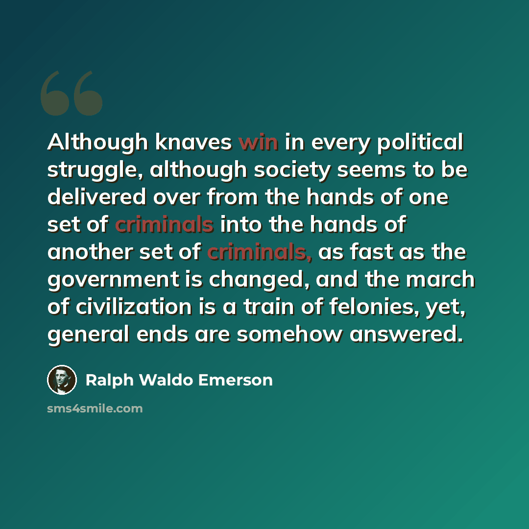 “Although knaves win in every political struggle, although society seems to be delivered over from the hands of one set of criminals into the hands of another set of criminals, as fast as the government is changed, and the march of civilization is a train of felonies, yet, general ends are somehow…” quote by Ralph Waldo Emerson