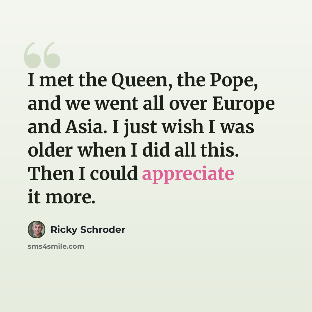 “I met the Queen, the Pope, and we went all over Europe and Asia. I just wish I was older when I did all this. Then I could appreciate it more.” quote by Ricky Schroder
