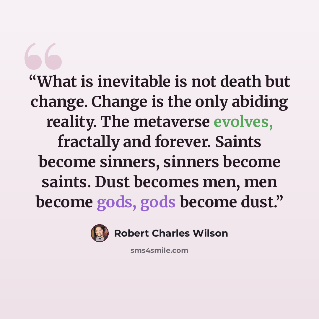 “What is inevitable is not death but change. Change is the only abiding reality. The metaverse evolves, fractally and forever. Saints become sinners, sinners become saints. Dust becomes men, men become gods, gods become dust.” quote by Robert Charles Wilson