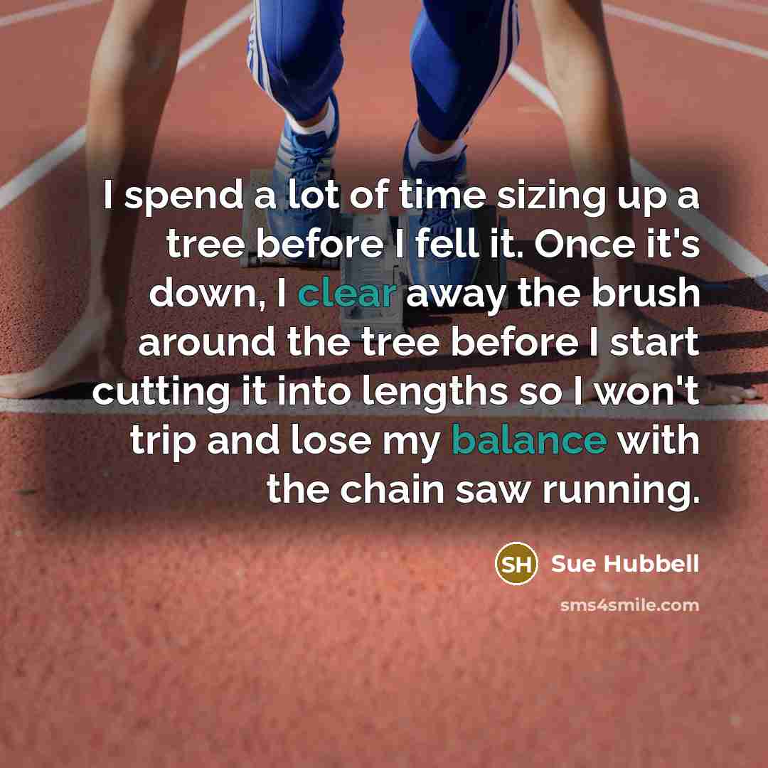“I spend a lot of time sizing up a tree before I fell it. Once it's down, I clear away the brush around the tree before I start cutting it into lengths so I won't trip and lose my balance with the chain saw running.” quote by Sue Hubbell