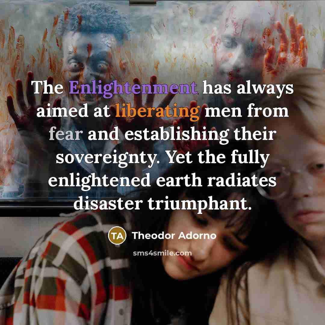 “The Enlightenment has always aimed at liberating men from fear and establishing their sovereignty. Yet the fully enlightened earth radiates disaster triumphant.” quote by Theodor Adorno