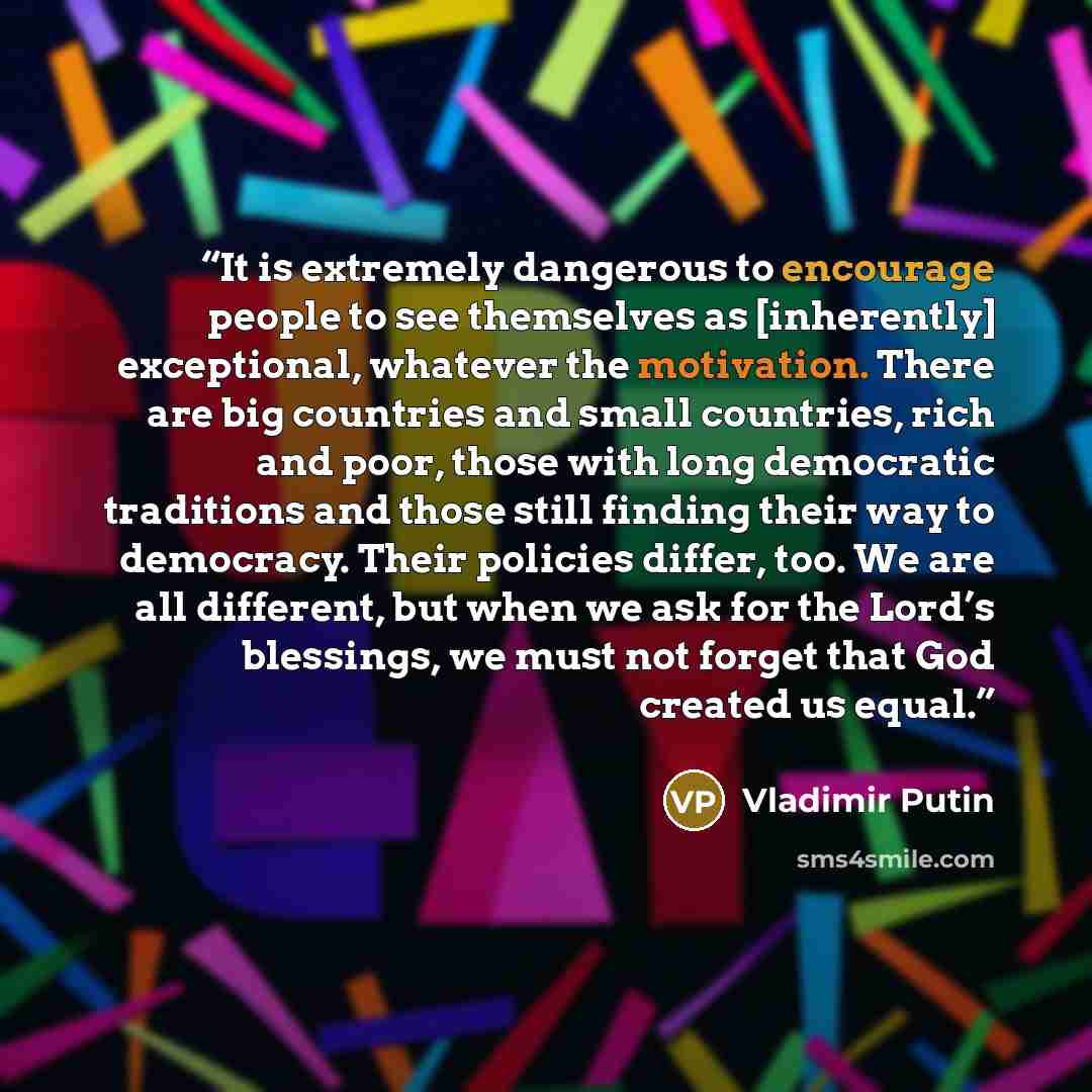 “It is extremely dangerous to encourage people to see themselves as [inherently] exceptional, whatever the motivation. There are big countries and small countries, rich and poor, those with long democratic traditions and those still finding their way to democracy. Their policies differ, too. We are…” quote by Vladimir Putin