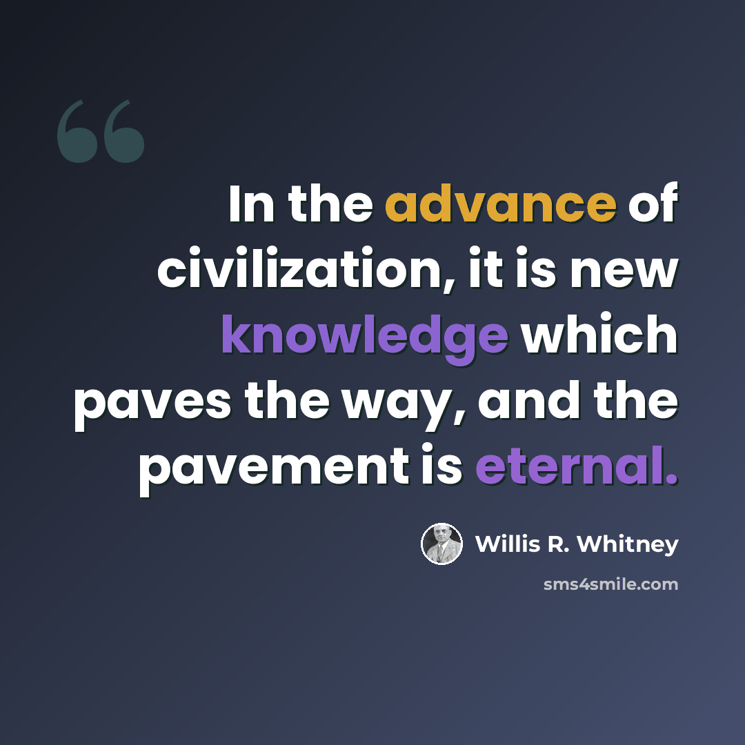 “In the advance of civilization, it is new knowledge which paves the way, and the pavement is eternal.” quote by Willis R. Whitney