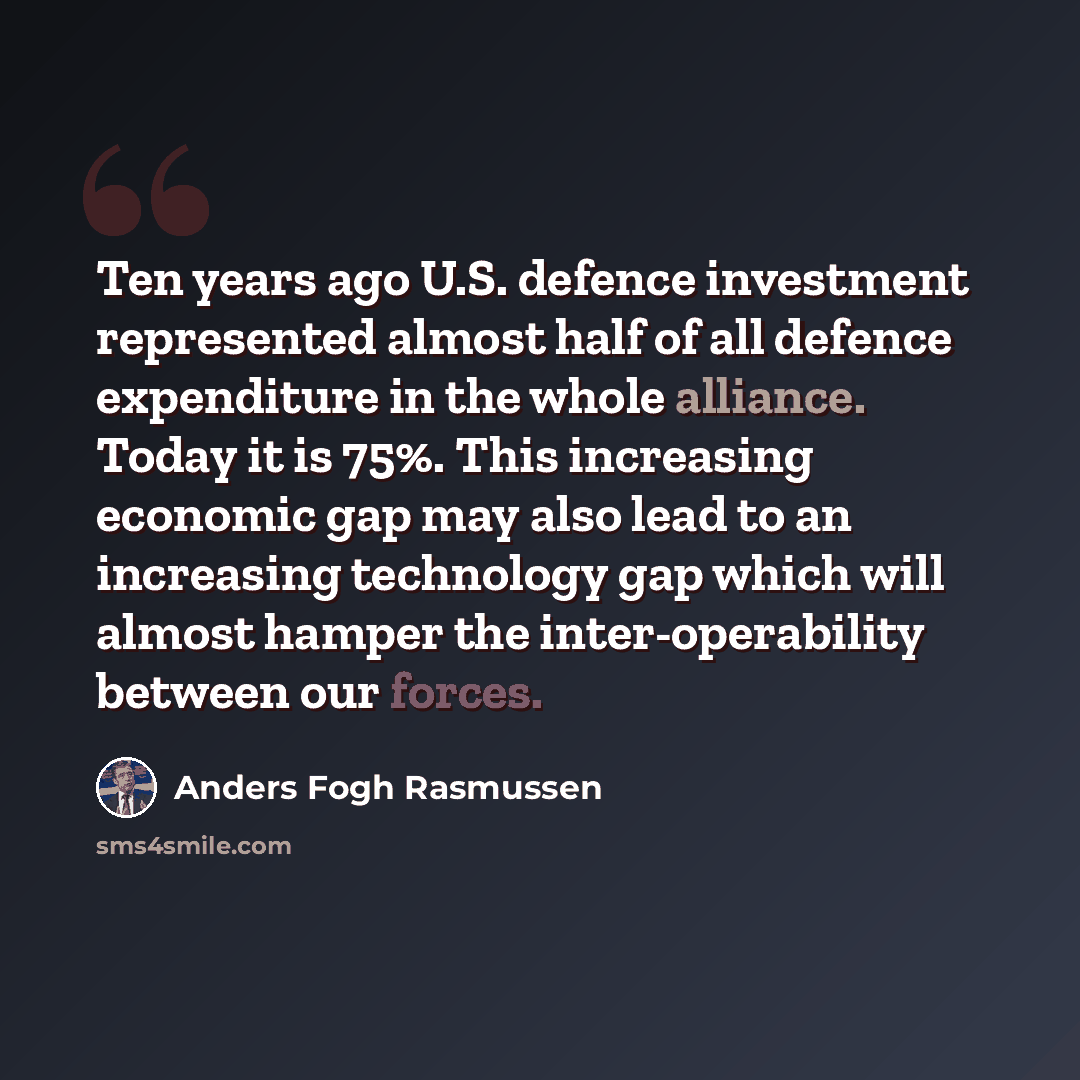 “Ten years ago U.S. defence investment represented almost half of all defence expenditure in the whole alliance. Today it is 75%. This increasing economic gap may also lead to an increasing technology gap which will almost hamper the inter-operability between our forces.” quote by Anders Fogh Rasmussen