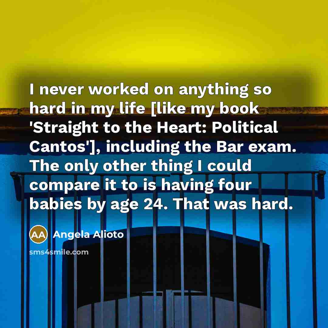 “I never worked on anything so hard in my life [like my book 'Straight to the Heart: Political Cantos'], including the Bar exam. The only other thing I could compare it to is having four babies by age 24. That was hard.” quote by Angela Alioto