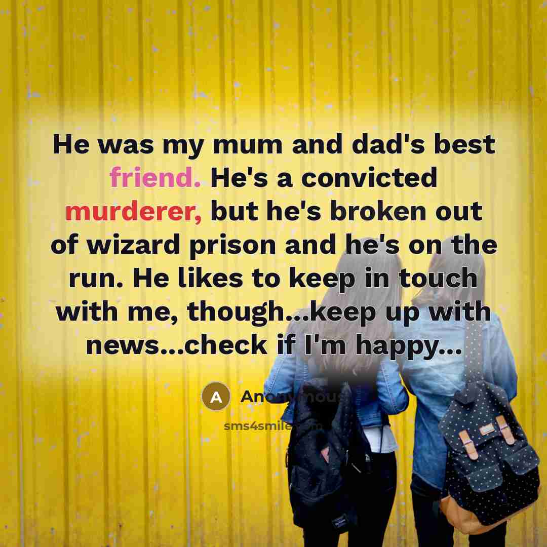 “He was my mum and dad's best friend. He's a convicted murderer, but he's broken out of wizard prison and he's on the run. He likes to keep in touch with me, though...keep up with news...check if I'm happy...” quote by Anonymous