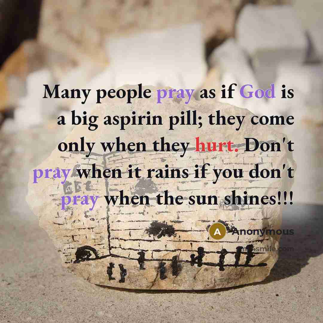 “Many people pray as if God is a big aspirin pill; they come only when they hurt. Don't pray when it rains if you don't pray when the sun shines!!!” quote by Anonymous