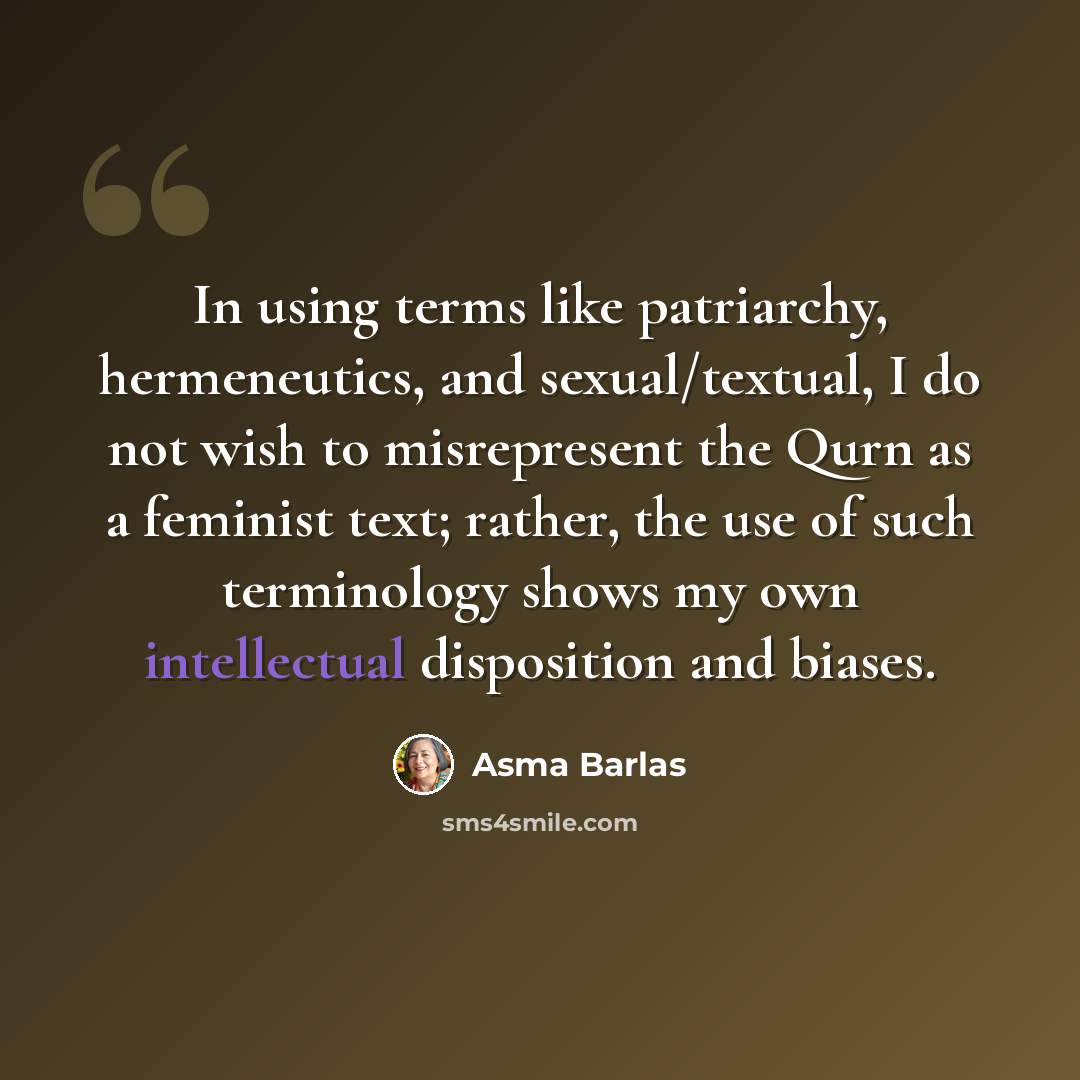 “In using terms like patriarchy, hermeneutics, and sexual/textual, I do not wish to misrepresent the Qurn as a feminist text; rather, the use of such terminology shows my own intellectual disposition and biases.” quote by Asma Barlas