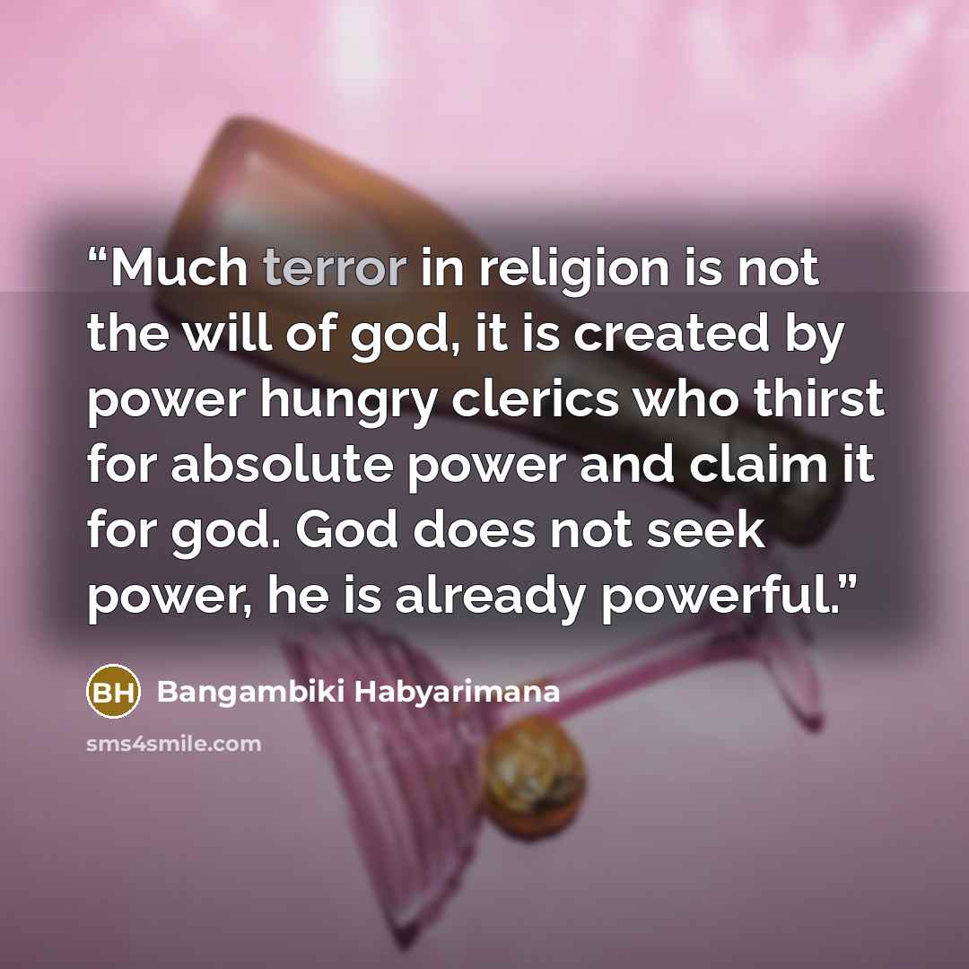 “Much terror in religion is not the will of god, it is created by power hungry clerics who thirst for absolute power and claim it for god. God does not seek power, he is already powerful.” quote by Bangambiki Habyarimana