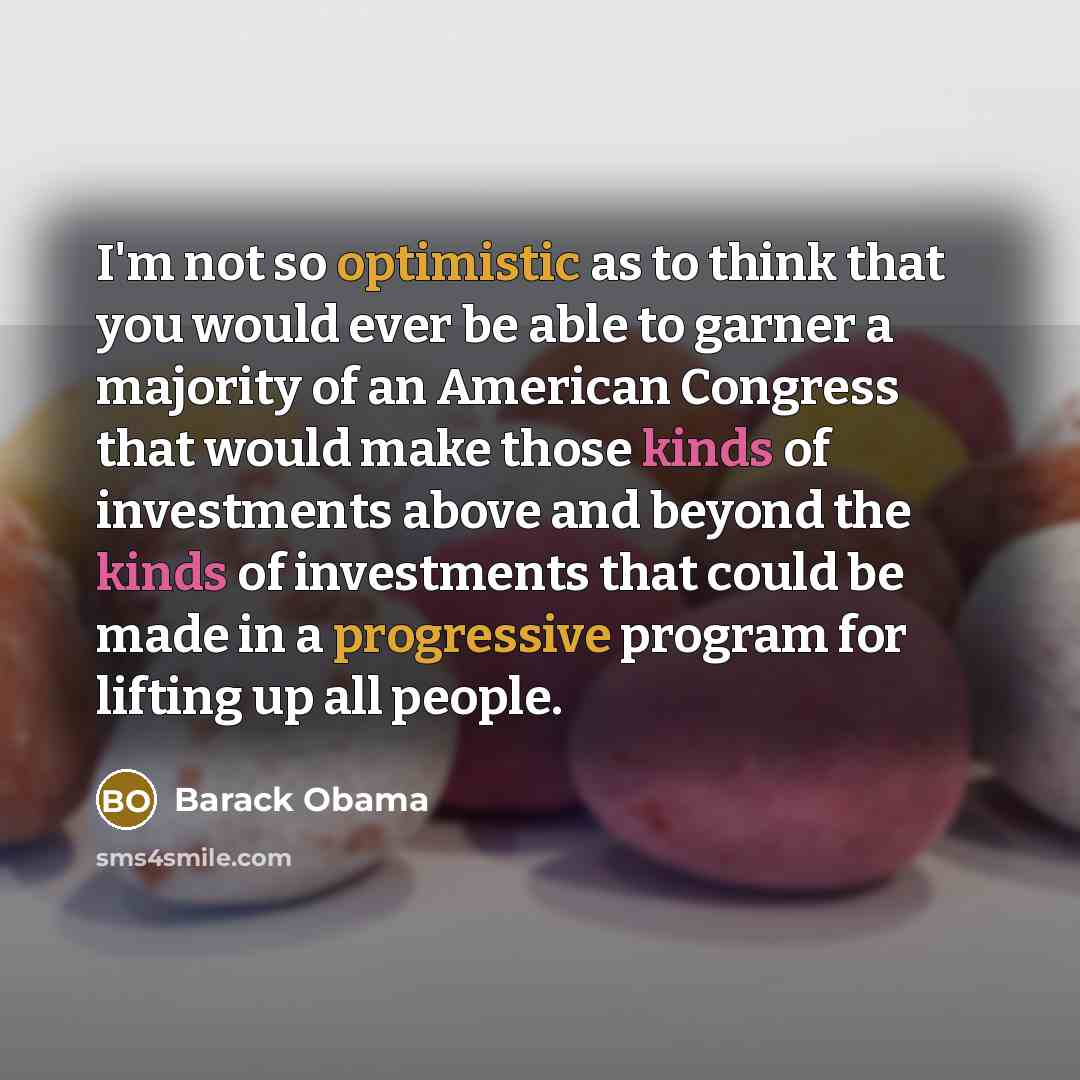 “I'm not so optimistic as to think that you would ever be able to garner a majority of an American Congress that would make those kinds of investments above and beyond the kinds of investments that could be made in a progressive program for lifting up all people.” quote by Barack Obama